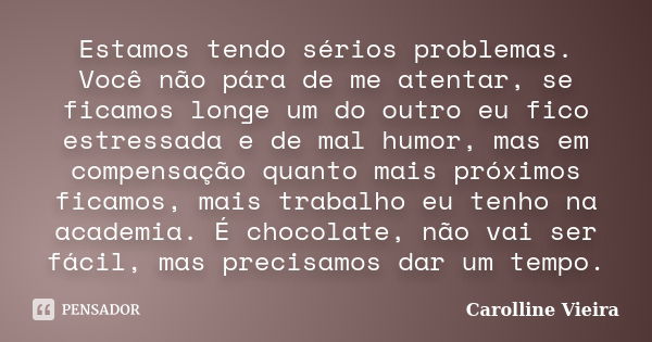 Estamos tendo sérios problemas. Você não pára de me atentar, se ficamos longe um do outro eu fico estressada e de mal humor, mas em compensação quanto mais próx... Frase de Carolline Vieira.