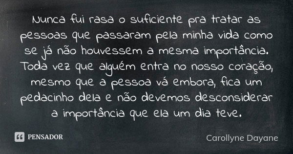 Nunca fui rasa o suficiente pra tratar as pessoas que passaram pela minha vida como se já não houvessem a mesma importância. Toda vez que alguém entra no nosso ... Frase de Carollyne Dayane.