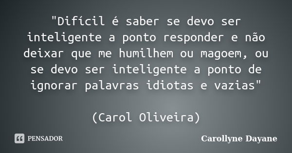 "Difícil é saber se devo ser inteligente a ponto responder e não deixar que me humilhem ou magoem, ou se devo ser inteligente a ponto de ignorar palavras i... Frase de Carollyne Dayane.