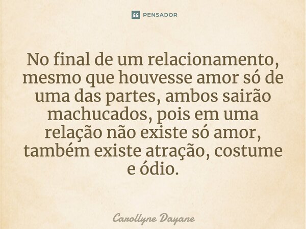 No final de um relacionamento, mesmo que houvesse amor só de uma das partes, ambos sairão machucados, pois em uma relação não existe só amor, também existe atra... Frase de Carollyne Dayane.