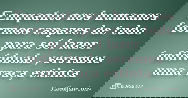 Enquanto nos humanos formos capazes de tudo para sei lazer individual , seremos uma raça extinta... Frase de Carollyne reis.