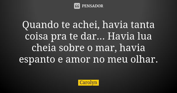 Quando te achei, havia tanta coisa pra te dar... Havia lua cheia sobre o mar, havia espanto e amor no meu olhar.... Frase de Carolyn.