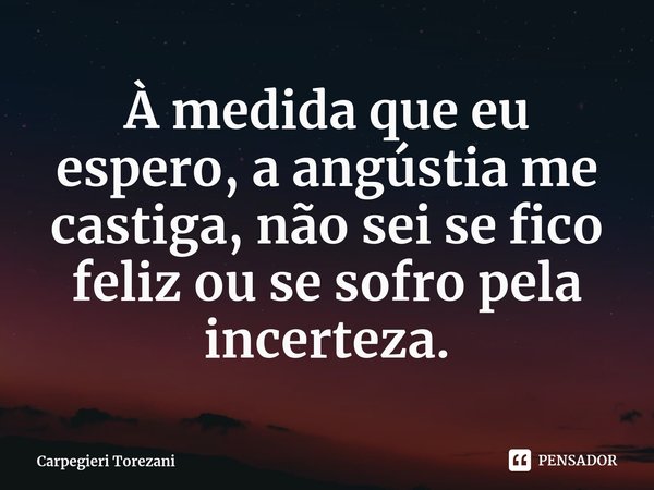 ⁠À medida que eu espero, a angústia me castiga, não sei se fico feliz ou se sofro pela incerteza.... Frase de Carpegieri Torezani.