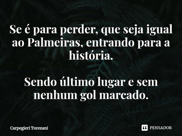 ⁠Se é para perder, que seja igual ao Palmeiras, entrando para a história. Sendo último lugar e sem nenhum gol marcado.... Frase de Carpegieri Torezani.