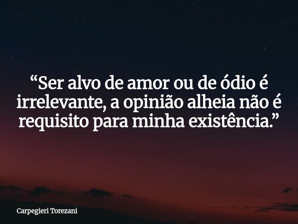 “Ser alvo de amor ou de ódio é irrelevante, a opinião alheia não é requisito para minha existência.”... Frase de Carpegieri Torezani.
