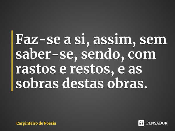 ⁠Faz-se a si, assim, sem saber-se, sendo, com rastos e restos, e as sobras destas obras.... Frase de Carpinteiro de Poesia.