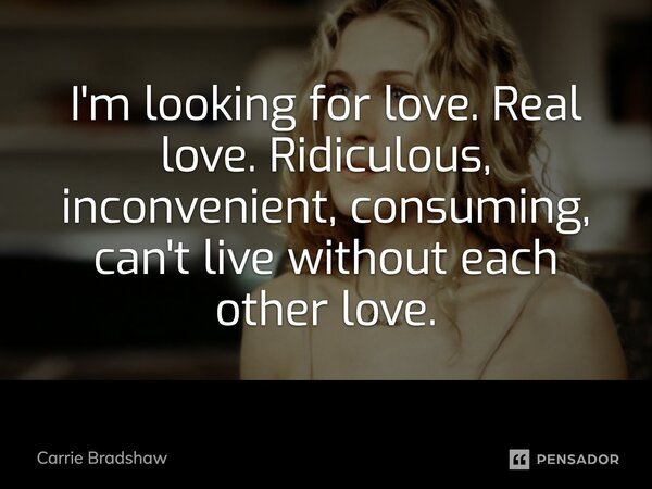 I'm looking for love. Real love. Ridiculous, inconvenient, consuming, can't live without each other love.... Frase de Carrie Bradshaw.