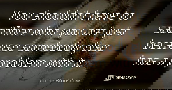 You shouldn't have to sacrifice who you are just because somebody else has a problem with it.... Frase de Carrie Bradshaw.
