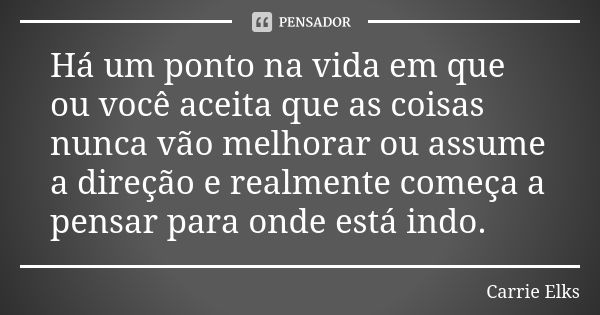 Há um ponto na vida em que ou você aceita que as coisas nunca vão melhorar ou assume a direção e realmente começa a pensar para onde está indo.... Frase de Carrie Elks.