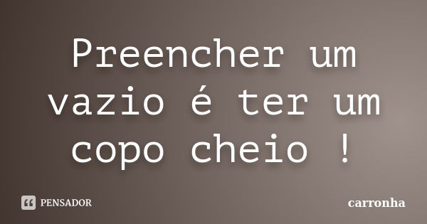 Preencher um vazio é ter um copo cheio !... Frase de carronha.