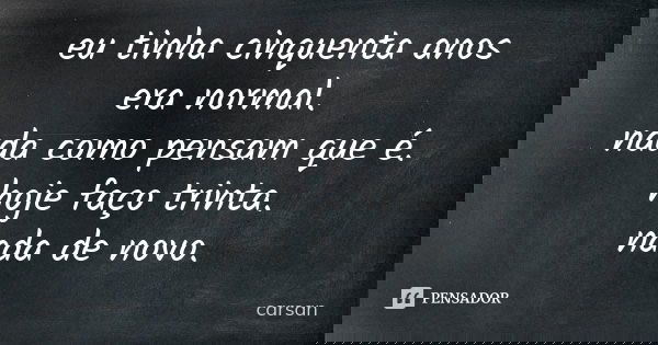 eu tinha cinquenta anos era normal. nada como pensam que é. hoje faço trinta. nada de novo.... Frase de carsan.