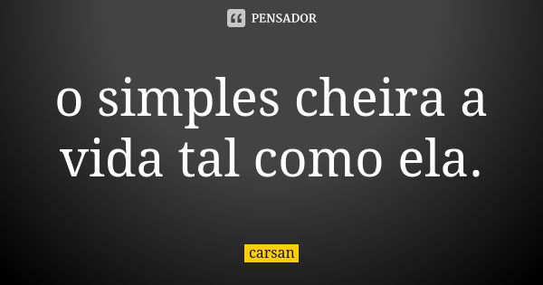 o simples cheira a vida tal como ela.... Frase de carsan.