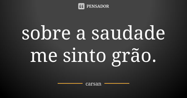 sobre a saudade me sinto grão.... Frase de carsan.