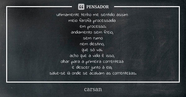 ultimamente tenho me sentido assim meio farofa processada em processo. andamento sem freio, sem rumo nem destino, que só vai. acho que a vida é isso, olhar para... Frase de carsan.