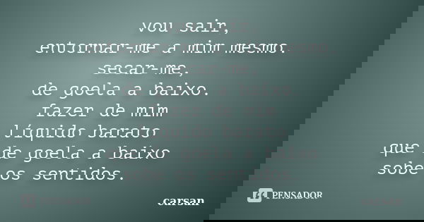 vou sair, entornar-me a mim mesmo. secar-me, de goela a baixo. fazer de mim líquido barato que de goela a baixo sobe os sentidos.... Frase de carsan.