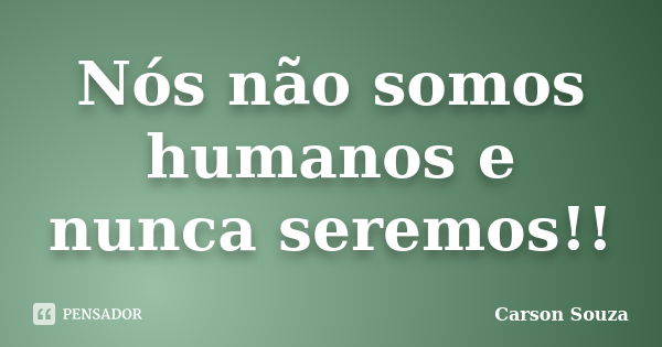 Nós não somos humanos e nunca seremos!!... Frase de Carson Souza.