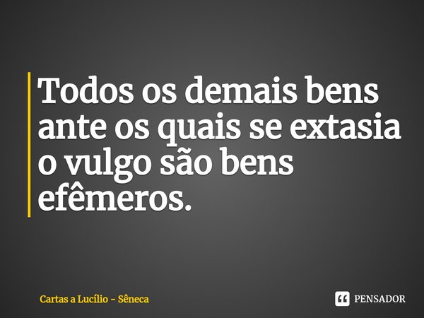 ⁠Todos os demais bens ante os quais se extasia o vulgo são bens efêmeros. (Cartas a Lucílio)... Frase de Sêneca.