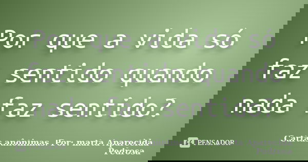 Por que a vida só faz sentido quando nada faz sentido?... Frase de Cartas anônimas. Por: marta Aparecida Pedrosa.