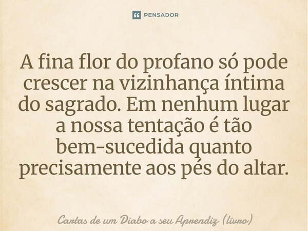 ⁠A fina flor do profano só pode crescer na vizinhança íntima do sagrado. Em nenhum lugar a nossa tentação é tão bem-sucedida quanto precisamente aos pés do alta... Frase de Cartas de um Diabo a seu Aprendiz (livro).