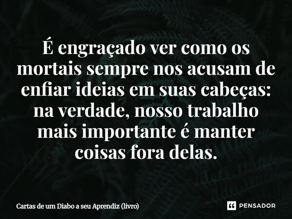 ⁠É engraçado ver como os mortais sempre nos acusam de enfiar ideias em suas cabeças: na verdade, nosso trabalho mais importante é manter coisas fora delas.... Frase de Cartas de um Diabo a seu Aprendiz (livro).