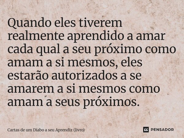 ⁠Quando eles tiverem realmente aprendido a amar cada qual a seu próximo como amam a si mesmos, eles estarão autorizados a se amarem a si mesmos como amam a seus... Frase de Cartas de um Diabo a seu Aprendiz (livro).