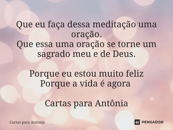 Que eu faça dessa meditação uma oração. Que essa uma oração se torne um sagrado meu e de Deus. Porque eu estou muito feliz Porque a vida é agora ⁠ Cartas para A... Frase de Cartas para Antônia.