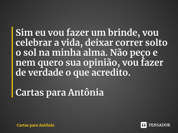 ⁠Sim eu vou fazer um brinde, vou celebrar a vida, deixar correr solto o sol na minha alma. Não peço e nem quero sua opinião, vou fazer de verdade o que acredito... Frase de Cartas para Antônia.