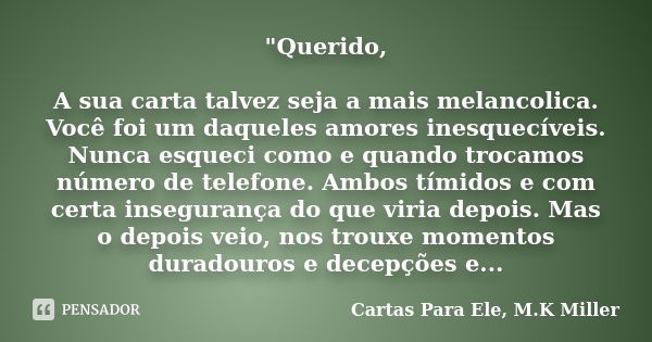 "Querido, A sua carta talvez seja a mais melancolica. Você foi um daqueles amores inesquecíveis. Nunca esqueci como e quando trocamos número de telefone. A... Frase de Cartas Para Ele, M.K Miller.