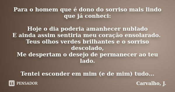 Para o homem que é dono do sorriso mais lindo que já conheci: Hoje o dia poderia amanhecer nublado E ainda assim sentiria meu coração ensolarado. Teus olhos ver... Frase de Carvalho, J..