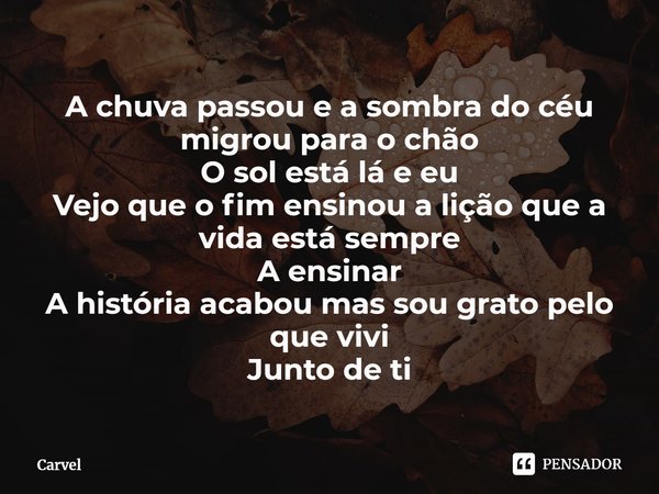 ⁠A chuva passou e a sombra do céu migrou para o chão
O sol está lá e eu
Vejo que o fim ensinou a lição que a vida está sempre
A ensinar
A história acabou mas so... Frase de Carvel.