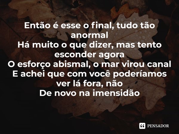 ⁠Então é esse o final, tudo tão anormal
Há muito o que dizer, mas tento esconder agora
O esforço abismal, o mar virou canal
E achei que com você poderíamos ver ... Frase de Carvel.