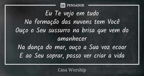 Eu Te vejo em tudo Na formação das nuvens tem Você Ouço o Seu sussurro na brisa que vem do amanhecer Na dança do mar, ouço a Sua voz ecoar E ao Seu soprar, poss... Frase de Casa Worship.