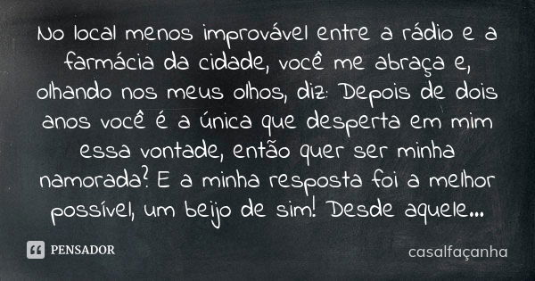 No local menos improvável entre a rádio e a farmácia da cidade, você me abraça e, olhando nos meus olhos, diz: Depois de dois anos você é a única que desperta e... Frase de casalfaçanha.