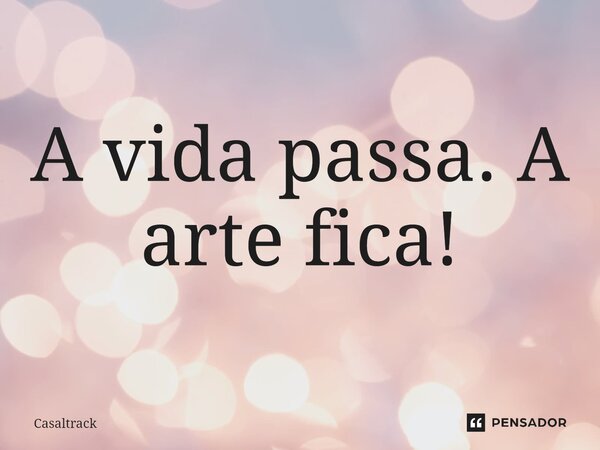 ⁠A vida passa. A arte fica!... Frase de Casaltrack.