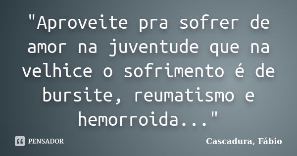 "Aproveite pra sofrer de amor na juventude que na velhice o sofrimento é de bursite, reumatismo e hemorroida..."... Frase de Cascadura, Fábio.