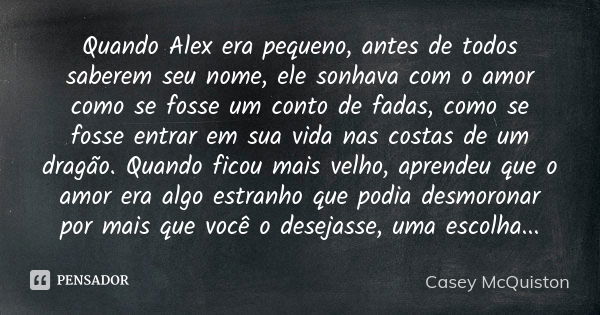 Quando Alex era pequeno, antes de todos saberem seu nome, ele sonhava com o amor como se fosse um conto de fadas, como se fosse entrar em sua vida nas costas de... Frase de Casey McQuiston.