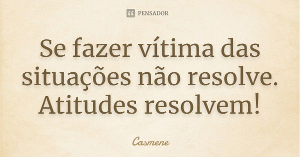 Se fazer vítima das situações não resolve. Atitudes resolvem!... Frase de Casmene.