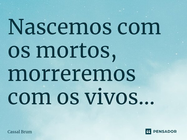 ⁠Nascemos com os mortos, morreremos com os vivos...... Frase de Cassal brum.