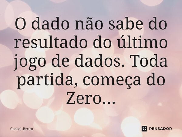 O dado não sabe do resultado do último jogo de dados. Toda partida, começa do Zero...... Frase de Cassal brum.