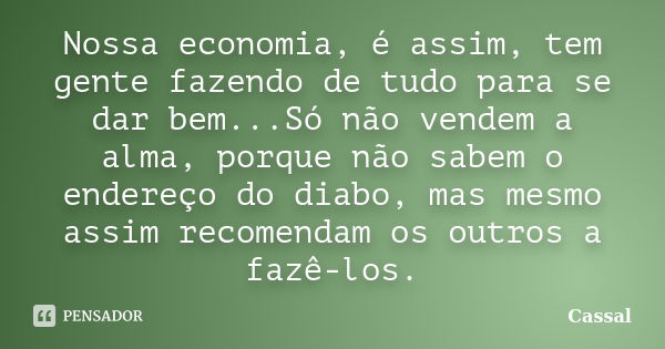 Nossa economia, é assim, tem gente fazendo de tudo para se dar bem...Só não vendem a alma, porque não sabem o endereço do diabo, mas mesmo assim recomendam os o... Frase de Cassal.