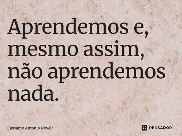 Aprendemos e, mesmo assim, não aprendemos nada.... Frase de Cassamo António Novela.