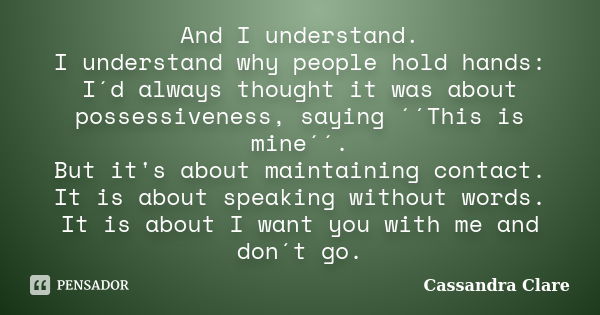 And I understand. I understand why people hold hands: I´d always thought it was about possessiveness, saying ´´This is mine´´. But it's about maintaining contac... Frase de Cassandra Clare.