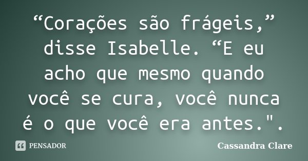 “Corações são frágeis,” disse Isabelle. “E eu acho que mesmo quando você se cura, você nunca é o que você era antes.".... Frase de Cassandra Clare.