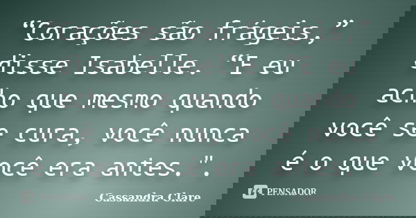 “Corações são frágeis,” disse Isabelle. “E eu acho que mesmo quando você se cura, você nunca é o que você era antes.".... Frase de Cassandra Clare.