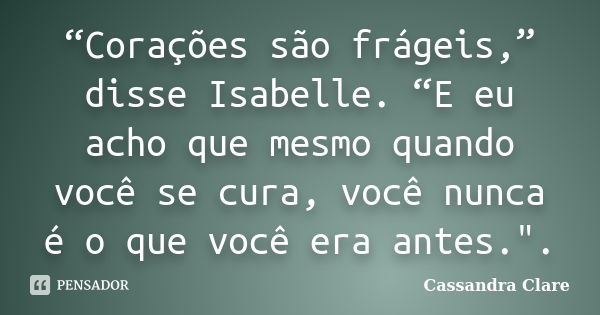 “Corações são frágeis,” disse Isabelle. “E eu acho que mesmo quando você se cura, você nunca é o que você era antes.".... Frase de Cassandra Clare.