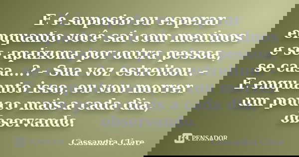 E é suposto eu esperar enquanto você sai com meninos e se apaixona por outra pessoa, se casa...? - Sua voz estreitou. - E enquanto isso, eu vou morrer um pouco ... Frase de Cassandra Clare.