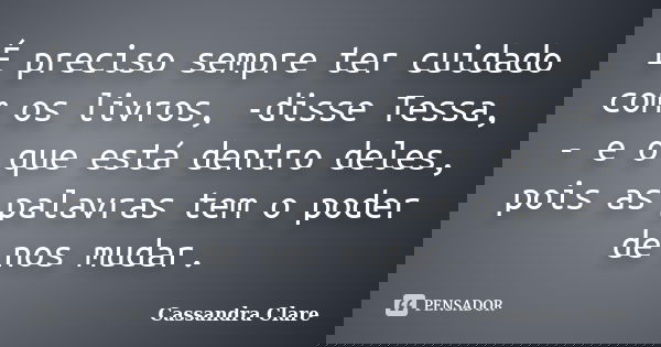É preciso sempre ter cuidado com os livros, -disse Tessa, - e o que está dentro deles, pois as palavras tem o poder de nos mudar.... Frase de Cassandra Clare.