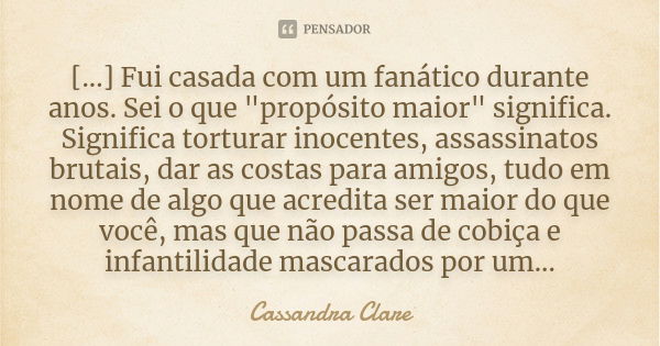 [...] Fui casada com um fanático durante anos. Sei o que "propósito maior" significa. Significa torturar inocentes, assassinatos brutais, dar as costa... Frase de Cassandra Clare.