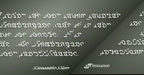 O pior de ser quem guarda as lembranças não é a dor que se sente. É a solidão. As lembranças precisam ser partilhadas.... Frase de Cassandra Clare.