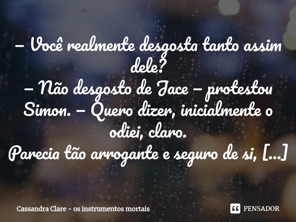 ⁠— Você realmente desgosta tanto assim dele? — Não desgosto de Jace — protestou Simon. — Quero dizer, inicialmente o odiei, claro. Parecia tão arrogante e segur... Frase de Os Instrumentos Mortais.